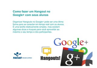 Como fazer um Hangout no
Google+ com seus alunos

Organizar Hangouts no Google+ pode ser uma ótima
forma para se conectar em tempo real com os alunos.
É uma tarefa relativamente simples, mas existem
algumas dicas e truques para você aproveitar ao
máximo o seu tempo e dos participantes.
 
