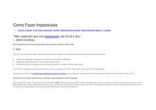 Como Fazer Impossíveis
Tags: blog de rui gabriel, Como Fazer Impossiveis, decisão, desenvolvimento pessoal, frases poderosas,objectivo, rui gabriel
“Não sabendo que era impossível, ele foi lá e fez.”
– Jean Cocteau
Há 2 modelos de processos de decisão que precisas conhecer: ASD e DAS
1- ASD:
Quando começas a fazer algo que nunca fizeste antes, calculas o que poderás ou não atingir observando quem já fez:
 avalias as qualidades da pessoa e verificas se tens essas qualidades;
 avalias os meios da pessoa e vês se tens esses meios;
 informas-te acerca de quanto tempo a pessoa demorou e avalias se tens esse tempo.
Conforme as respostas, colocas em ti mesmo, ou em ti mesma, um rótulo: “Aprovado para a tarefa” ou “Reprovado”.
A resposta que dás, cria a história que começas a contar a ti mesmo: sou ou não sou capaz, isto é ou não é para mim, isto é muito fácil, isto é muito difícil….
Então inicias ou não o teu percurso, sabendo o que poderás ou não conseguir.
A este processo chamo “Avaliação-Solução-Decisão” (ASD). Primeiro avalias, depois verificas se tens tudo o que é necessário, e então é que decides avançar ou não.
Este modelo tem muitas limitações, mas uma das principais é que ele só funciona para algo que já foi conseguido por alguém que tu conheças (porque tens de ter
um ponto de comparação), outra é que os teus limites são impostos logo de início.
 