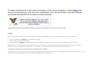 Tu sabes exactamente onde é possível chegar e onde nunca chegarás. E estes limites não
vêm da tua experiência, nem das tuas capacidades, nem dos teus meios, mas da avaliação
que fizeste da experiência de outra ou outras pessoas.
Compreendes facilmente que este método é óptimo para pessoas cautelosas. Não correm riscos e não chegam longe.
2- DAS:
Por outro lado, poderás trabalhar sobre o modelo “Decisão Avaliação Solução”(DAS). Com esta forma de agir efectivamente, não conheces limites.
1. Primeiro vislumbras o teu objectivo e tomas a decisão de o atingir,
2. Depois avalias o que tens e o que te falta,
3. Em seguida procuras soluções para conseguires os meios que ainda não tens, sejam eles dinheiro, conhecimento, amizades, espaço, tempo, etc.
Deste modo vais correr alguns riscos, o medo pode assaltar-te. “E se não resulta?”, ” e se não consigo”, “estarei a fazer a coisa certa?” porque provavelmente
ninguém fez ainda o que tu estás a querer fazer. Mas… “e se resulta?”, “e se conseguires?”, “e se estiveres a fazer mesmo a coisa certa?”.
Já pensaste na revolução que causas na tua vida e nas vidas de quem te rodeia?
O melhor é que é uma boa revolução: traz mais adrenalina ao jogo da vida, mais cor, cimenta amizades, cria laços inquebráveis com pessoas improváveis e no final o
sabor das tuas conquistas podes partilhá-lo com quem esteve contigo e essa é a melhor parte.
 