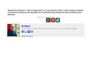 Quando te disserem: “isso é impossível” ou “nem penses nisso”, põe a massa cinzenta
a funcionar na procura de soluções. E as melhores são sempre as que envolvem mais
pessoas.
Partilha Este Post e Espalha a Palavra.
Rui Gabriel
Rui Gabriel conquistou uma posição de sucesso invulgar como empreendedor e mentor de empreendedores. Segue-o:
Trabalha Com Rui Gabriel
 
