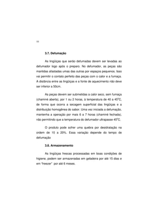 10
3.7. Defumação
As lingüiças que serão defumadas devem ser levadas ao
defumador logo após o preparo. No defumador, as peças são
mantidas afastadas umas das outras por espaços pequenos. Isso
vai permitir o contato perfeito das peças com o calor e a fumaça.
A distância entre as lingüiças e a fonte de aquecimento não deve
ser inferior a 50cm.
As peças devem ser submetidas a calor seco, sem fumaça
(chaminé aberta), por 1 ou 2 horas, à temperatura de 40 a 45o
C,
de forma que ocorra a secagem superficial das lingüiças e a
distribuição homogênea do sabor. Uma vez iniciada a defumação,
mantenha a operação por mais 6 a 7 horas (chaminé fechada),
não permitindo que a temperatura do defumador ultrapasse 45o
C.
O produto pode sofrer uma quebra por desidratação na
ordem de 10 a 20%. Essa variação depende do tempo de
defumação
3.8. Armazenamento
As lingüiças frescas processadas em boas condições de
higiene, podem ser armazenadas em geladeira por até 15 dias e
em “freezer” por até 6 meses.
 