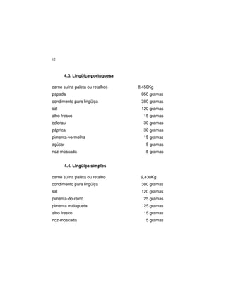 12
4.3. Lingüiça-portuguesa
carne suína paleta ou retalhos 8,450Kg
papada 950 gramas
condimento para lingüiça 380 gramas
sal 120 gramas
alho fresco 15 gramas
colorau 30 gramas
páprica 30 gramas
pimenta-vermelha 15 gramas
açúcar 5 gramas
noz-moscada 5 gramas
4.4. Lingüiça simples
carne suína paleta ou retalho 9,430Kg
condimento para lingüiça 380 gramas
sal 120 gramas
pimenta-do-reino 25 gramas
pimenta malagueta 25 gramas
alho fresco 15 gramas
noz-moscada 5 gramas
 