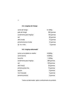 13
4.5. Lingüiça de frango
carne de frango 9,130Kg
pele de frango 585 gramas
condimento para lingüiça 190 gramas
sal 60 gramas
alho moído 15 gramas
pimenta-branca moída 15 gramas
aji- no- moto 5 gramas
4.6. Lingüiça defumada*
carne suína paleta ou retalho 4,060Kg
carne bovina 4,060Kg
toucinho 1,320kg
condimento para lingüiça 380 gramas
sal 120 gramas
alho fresco 30 gramas
pimenta-preta fina 15 gramas
açúcar 5 gramas
noz-moscada 5 gramas
pimenta jamaica 5 gramas
*Levar ao defumador, após o embutimento do produto.
 