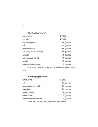 15
4.9. Lingüiça-baiana*
carne suína 4,730Kg
toucinho 4,730Kg
uva-passa preta 240 gramas
sal 145 gramas
pimenta-branca 60 gramas
pimenta-preta-da-jamaica 50 gramas
gengibre 15 gramas
noz-moscada em pó 15 gramas
canela 10 gramas
cravo-da-índia em pó 5 gramas
*Levar ao defumador por 2h, à temperatura entre 30 e
40o
C.
4.10. Lingüiça-italiana*
carne suína 9,735Kg
sal 195 gramas
pimenta-branca moída 25 gramas
erva-doce 25 gramas
páprica moída 10 gramas
coentro moído 5 gramas
pimenta vermelha suave 5 gramas
*Usar tripa bovina com calibre entre 38 e 40mm.
 
