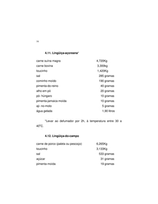16
4.11. Lingüiça-açoreana*
carne suína magra 4,720Kg
carne bovina 3,300kg
toucinho 1,420Kg
sal 285 gramas
cominho moído 190 gramas
pimenta-do-reino 40 gramas
alho em pó 20 gramas
pó- húngaro 10 gramas
pimenta-jamaica moída 10 gramas
aji- no-moto 5 gramas
água gelada 1,90 litros
*Levar ao defumador por 2h, à temperatura entre 30 a
40o
C.
4.12. Lingüiça-do-campo
carne de porco (paleta ou pescoço) 6,265Kg
toucinho 3,133Kg
sal 533 gramas
açúcar 31 gramas
pimenta moída 19 gramas
 