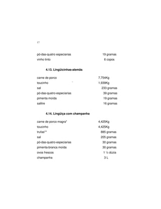 17
pó-das-quatro especiarias 19 gramas
vinho tinto 6 copos
4.13. Lingüicinhas-alemãs
carne de porco 7,754Kg
toucinho ` 1,939Kg
sal 233 gramas
pó-das-quatro-especiarias 39 gramas
pimenta moída 19 gramas
salitre 16 gramas
4.14. Lingüiça com champanha
carne de porco magra* 4,425Kg
toucinho 4,425Kg
trufas** 885 gramas
sal 205 gramas
pó-das-quatro-especiarias 30 gramas
pimenta-branca moída 30 gramas
ovos frescos 1 ½ dúzia
champanha 3 L
 