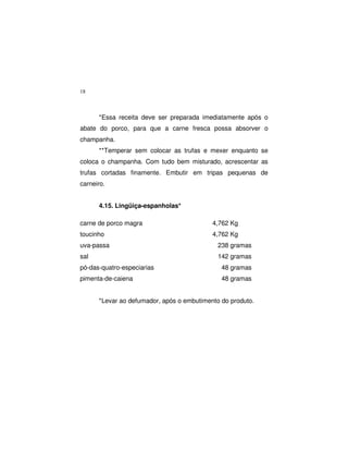 18
*Essa receita deve ser preparada imediatamente após o
abate do porco, para que a carne fresca possa absorver o
champanha.
**Temperar sem colocar as trufas e mexer enquanto se
coloca o champanha. Com tudo bem misturado, acrescentar as
trufas cortadas finamente. Embutir em tripas pequenas de
carneiro.
4.15. Lingüiça-espanholas*
carne de porco magra 4,762 Kg
toucinho 4,762 Kg
uva-passa 238 gramas
sal 142 gramas
pó-das-quatro-especiarias 48 gramas
pimenta-de-caiena 48 gramas
*Levar ao defumador, após o embutimento do produto.
 