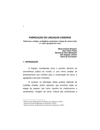 2
FABRICAÇÃO DE LINGUIÇAS CASEIRAS
Saborosas e antigas, as lingüiças aumentam o tempo de conservação
e o valor agregado da carne
Maria Cristina Bressan1
Osni Vieira Prado2
Daniela de Paris Menegatti2
Nilo Salgado Jardim3
Alzira da Conceição3
I – INTRODUÇÃO
A lingüiça, considerada como o primeiro alimento de
conveniência prática do mundo, é uma forma simples de
processamento que contribui para a conservação da carne, e
agregando a ela valor monetário.
O sucesso na fabricação desse produto depende de
cuidados simples, porém rigorosos, que envolvem todas as
etapas do preparo, tais como: escolha da matéria-prima e
condimentos, moagem da carne, mistura dos condimentos à
1
Professora do Departamento de Ciência dos Alimentos / UFLA
2
Alunos do Curso de Mestrado em Zootecnia / UFLA
3
Alunos do Curso de Mestrado em Ciência dos Alimentos / UFLA
 
