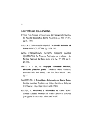 21
V. REFERÊNCIAS BIBLIOGRÁFICAS
CTC do ITAL Preparo e Conservação de tripas para Embutidos.
In: Revista Nacional da Carne. Novembro ano XIII, NO
201,
pg.68. 1993.
GALLI; P.F. Como Fabricar Lingüiças. In: Revista Nacional da
Carne abril ano XII, NO
194, pg.37-54 ,1993.
INSCA INTERNATIONAL NATURAL SAUSAGE CASING
ASSOCIATION. As Tripas na Fabricação de Lingüiças. In:
Revista Nacional da Carne junho ano XV, NO
172, pg.19-
24,1993.
LANTY, H. L. de, As Lingüiças Francesas: chouriço,
salsichas, presunto, patês. (Tradução Marie Francoíse;
Andriollo Vilela; José Vilela). 3 ed. São Paulo: Globo. 1989.
pg.217.
NASCIMENTO, J. Embutidos e Defumados de Carne Suína.
Curitiba: Agrodata Produtora de Vídeo Cientifico e Culturais
[198?] parte I ; Son; Color; 60min; VHS NTSC.
PACKER, T. Embutidos e Defumados de Carne Suína.
Curitiba: Agrodata Produtora de Vídeo Cientifico e Culturais
[198?] parte II; Son; Color; 70min; VHS NTSC.
 