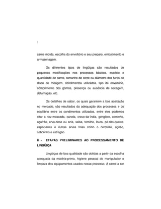 3
carne moída, escolha do envoltório e seu preparo, embutimento e
armazenagem.
Os diferentes tipos de lingüiças são resultados de
pequenas modificações nos processos básicos, espécie e
quantidade de carne, tamanho do corte ou diâmetro dos furos do
disco de moagem, condimentos utilizados, tipo de envoltório,
comprimento dos gomos, presença ou ausência de secagem,
defumação, etc.
Os detalhes de sabor, os quais garantem a boa aceitação
no mercado, são resultados da adequação dos processos e do
equilíbrio entre os condimentos utilizados, entre eles podemos
citar a noz-moscada, canela, cravo-da-índia, gengibre, cominho,
açafrão, erva-doce ou anis, salsa, tomilho, louro, pó-das-quatro-
especiarias e outras ervas finas como o cerofólio, agrião,
cebolinho e estragão.
II - ETAPAS PRELIMINARES AO PROCESSAMENTO DE
LINGÜIÇA
Lingüiças de boa qualidade são obtidas a partir da escolha
adequada da matéria-prima, higiene pessoal do manipulador e
limpeza dos equipamentos usados nesse processo. A carne a ser
 
