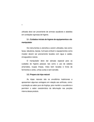 4
utilizada deve ser proveniente de animais saudáveis e abatidos
em condições rigorosas de higiene.
2.1. Cuidados iniciais de higiene de equipamentos e do
manipulador
Os instrumentos e utensílios a serem utilizados, tais como:
facas, tabuleiros, bacias, funil para embutir e equipamentos como
moedor devem ser previamente lavados com água e sabão,
enxaguados e secos.
O manipulador deve dar atenção especial para os
cuidados de higiene pessoal, tais como o uso de cabelos
amarrados, roupas limpas, mãos bem lavadas e livres de
ferimentos e anéis, unhas curtas e sem esmalte.
2.2. Preparo da tripa natural
As tripas naturais são os envoltórios tradicionais e
apresentam algumas vantagens em relação aos artificiais, como:
a proteção ao sabor puro da lingüiça, pois mantêm a suculência e
permitem o sabor característico da defumação nas porções
interna desse produto.
 