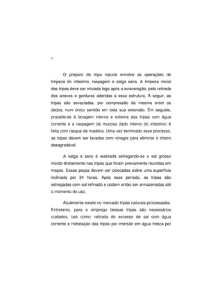 5
O preparo da tripa natural envolve as operações de
limpeza do intestino, raspagem e salga seca. A limpeza inicial
das tripas deve ser iniciada logo após a evisceração, pela retirada
dos anexos e gorduras aderidas a essa estrutura. A seguir, as
tripas são esvaziadas, por compressão da mesma entre os
dedos, num único sentido em toda sua extensão. Em seguida,
procede-se à lavagem interna e externa das tripas com água
corrente e a raspagem da mucosa (lado interno do intestino) é
feita com rasque de madeira. Uma vez terminado esse processo,
as tripas devem ser lavadas com vinagre para eliminar o cheiro
desagradável.
A salga a seco é realizada esfregando-se o sal grosso
moído diretamente nas tripas que foram previamente reunidas em
maços. Essas peças devem ser colocadas sobre uma superfície
inclinada por 24 horas. Após esse período, as tripas são
esfregadas com sal refinado e podem então ser armazenadas até
o momento do uso.
Atualmente existe no mercado tripas naturais processadas.
Entretanto, para o emprego dessas tripas são necessários
cuidados, tais como: retirada do excesso de sal com água
corrente e hidratação das tripas por imersão em água fresca por
 