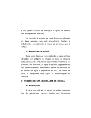 6
1 hora (tendo o cuidado de massagear e separar as mesmas
para evitar possíveis manchas).
No momento de embutir, as tripas devem ser colocadas
em água aquecida, pois este procedimento facilitará o
embutimento e amoldamento da massa ao envoltório, após o
recheio.
2.3. Preparo da tripa artificial
Outra opção disponível no mercado são as tripas artificiais
fabricadas com colágeno ou celulose. As tripas de colágeno
estão prontas para o embutimento após imersão em salmoura por
5 minutos. Por outro lado, as tripas de celulose, dependendo do
tipo, podem dispensar a molhadura ou devem ser colocadas por
30 minutos em água à temperatura de 30°C. Em ambos os
casos, o manipulador deve seguir as recomendações do
fabricante.
III - PROCESSOS PARA A FABRICAÇÃO DE LINGÜIÇA
3.1. Matéria-prima
A carne a ser utilizada no preparo de lingüiça deve estar
livre de aponeuroses (nervos), tecidos com hematomas
 
