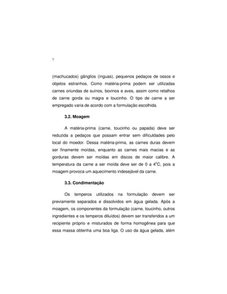 7
(machucados) gânglios (ínguas), pequenos pedaços de ossos e
objetos estranhos. Como matéria-prima podem ser utilizadas
carnes oriundas de suínos, bovinos e aves, assim como retalhos
de carne gorda ou magra e toucinho. O tipo de carne a ser
empregado varia de acordo com a formulação escolhida.
3.2. Moagem
A matéria-prima (carne, toucinho ou papada) deve ser
reduzida a pedaços que possam entrar sem dificuldades pelo
local do moedor. Dessa matéria-prima, as carnes duras devem
ser finamente moídas, enquanto as carnes mais macias e as
gorduras devem ser moídas em discos de maior calibre. A
temperatura da carne a ser moída deve ser de 0 a 4o
C, pois a
moagem provoca um aquecimento indesejável da carne.
3.3. Condimentação
Os temperos utilizados na formulação devem ser
previamente separados e dissolvidos em água gelada. Após a
moagem, os componentes da formulação (carne, toucinho, outros
ingredientes e os temperos diluídos) devem ser transferidos a um
recipiente próprio e misturados de forma homogênea para que
essa massa obtenha uma boa liga. O uso da água gelada, além
 