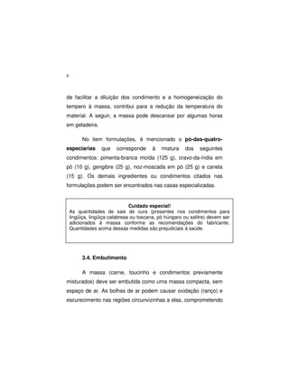 8
de facilitar a diluição dos condimento e a homogeneização do
tempero à massa, contribui para a redução da temperatura do
material. A seguir, a massa pode descansar por algumas horas
em geladeira.
No item formulações, é mencionado o pó-das-quatro-
especiarias que corresponde à mistura dos seguintes
condimentos: pimenta-branca moída (125 g), cravo-da-índia em
pó (10 g), gengibre (25 g), noz-moscada em pó (25 g) e canela
(15 g). Os demais ingredientes ou condimentos citados nas
formulações podem ser encontrados nas casas especializadas.
3.4. Embutimento
A massa (carne, toucinho e condimentos previamente
misturados) deve ser embutida como uma massa compacta, sem
espaço de ar. As bolhas de ar podem causar oxidação (ranço) e
escurecimento nas regiões circunvizinhas a elas, comprometendo
Cuidado especial!
As quantidades de sais de cura (presentes nos condimentos para
lingüiça, lingüiça calabresa ou toscana, pó húngaro ou salitre) devem ser
adicionados à massa conforme as recomendações do fabricante.
Quantidades acima dessas medidas são prejudiciais à saúde.
 