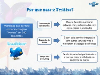 Por que usar o Twitter?Eficaz e Permite monitorarpalavras-chave relacionadas comnossa marca e atividadesComunicação com ClientesMicroblog que permite enviar mensagens “tweets” em 140 caracteresÉ bompois permite integração comoutrosserviços Web e melhoram a captação de clientesExposição da MarcaExcelente para divulgar links sobre a marca e testar a influência e o pode viral da marcaTrafego para o Site/blog