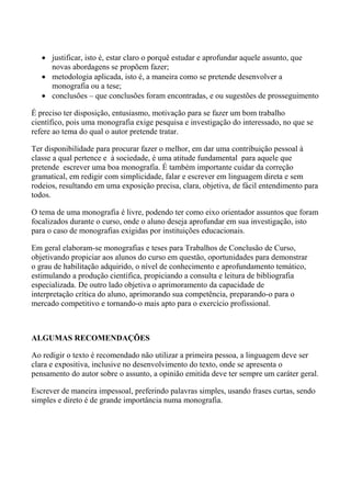 • justificar, isto é, estar claro o porquê estudar e aprofundar aquele assunto, que
     novas abordagens se propõem fazer;
   • metodologia aplicada, isto é, a maneira como se pretende desenvolver a
     monografia ou a tese;
   • conclusões – que conclusões foram encontradas, e ou sugestões de prosseguimento

É preciso ter disposição, entusiasmo, motivação para se fazer um bom trabalho
científico, pois uma monografia exige pesquisa e investigação do interessado, no que se
refere ao tema do qual o autor pretende tratar.

Ter disponibilidade para procurar fazer o melhor, em dar uma contribuição pessoal à
classe a qual pertence e à sociedade, é uma atitude fundamental para aquele que
pretende escrever uma boa monografia. É também importante cuidar da correção
gramatical, em redigir com simplicidade, falar e escrever em linguagem direta e sem
rodeios, resultando em uma exposição precisa, clara, objetiva, de fácil entendimento para
todos.

O tema de uma monografia é livre, podendo ter como eixo orientador assuntos que foram
focalizados durante o curso, onde o aluno deseja aprofundar em sua investigação, isto
para o caso de monografias exigidas por instituições educacionais.

Em geral elaboram-se monografias e teses para Trabalhos de Conclusão de Curso,
objetivando propiciar aos alunos do curso em questão, oportunidades para demonstrar
o grau de habilitação adquirido, o nível de conhecimento e aprofundamento temático,
estimulando a produção científica, propiciando a consulta e leitura de bibliografia
especializada. De outro lado objetiva o aprimoramento da capacidade de
interpretação crítica do aluno, aprimorando sua competência, preparando-o para o
mercado competitivo e tornando-o mais apto para o exercício profissional.



ALGUMAS RECOMENDAÇÕES

Ao redigir o texto é recomendado não utilizar a primeira pessoa, a linguagem deve ser
clara e expositiva, inclusive no desenvolvimento do texto, onde se apresenta o
pensamento do autor sobre o assunto, a opinião emitida deve ter sempre um caráter geral.

Escrever de maneira impessoal, preferindo palavras simples, usando frases curtas, sendo
simples e direto é de grande importância numa monografia.
 