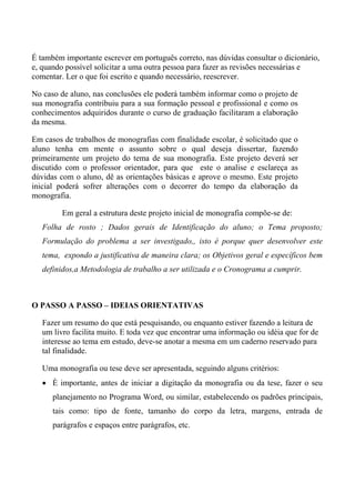 É também importante escrever em português correto, nas dúvidas consultar o dicionário,
e, quando possível solicitar a uma outra pessoa para fazer as revisões necessárias e
comentar. Ler o que foi escrito e quando necessário, reescrever.

No caso de aluno, nas conclusões ele poderá também informar como o projeto de
sua monografia contribuiu para a sua formação pessoal e profissional e como os
conhecimentos adquiridos durante o curso de graduação facilitaram a elaboração
da mesma.

Em casos de trabalhos de monografias com finalidade escolar, é solicitado que o
aluno tenha em mente o assunto sobre o qual deseja dissertar, fazendo
primeiramente um projeto do tema de sua monografia. Este projeto deverá ser
discutido com o professor orientador, para que este o analise e esclareça as
dúvidas com o aluno, dê as orientações básicas e aprove o mesmo. Este projeto
inicial poderá sofrer alterações com o decorrer do tempo da elaboração da
monografia.

         Em geral a estrutura deste projeto inicial de monografia compõe-se de:
   Folha de rosto ; Dados gerais de Identificação do aluno; o Tema proposto;
   Formulação do problema a ser investigado,, isto é porque quer desenvolver este
   tema, expondo a justificativa de maneira clara; os Objetivos geral e específicos bem
   definidos,a Metodologia de trabalho a ser utilizada e o Cronograma a cumprir.



O PASSO A PASSO – IDEIAS ORIENTATIVAS

   Fazer um resumo do que está pesquisando, ou enquanto estiver fazendo a leitura de
   um livro facilita muito. E toda vez que encontrar uma informação ou idéia que for de
   interesse ao tema em estudo, deve-se anotar a mesma em um caderno reservado para
   tal finalidade.

   Uma monografia ou tese deve ser apresentada, seguindo alguns critérios:
   • È importante, antes de iniciar a digitação da monografia ou da tese, fazer o seu
      planejamento no Programa Word, ou similar, estabelecendo os padrões principais,
      tais como: tipo de fonte, tamanho do corpo da letra, margens, entrada de
      parágrafos e espaços entre parágrafos, etc.
 