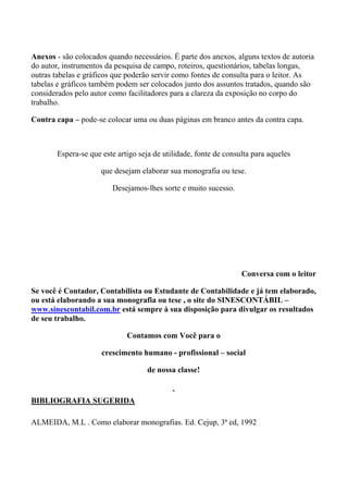 Anexos - são colocados quando necessários. É parte dos anexos, alguns textos de autoria
do autor, instrumentos da pesquisa de campo, roteiros, questionários, tabelas longas,
outras tabelas e gráficos que poderão servir como fontes de consulta para o leitor. As
tabelas e gráficos também podem ser colocados junto dos assuntos tratados, quando são
considerados pelo autor como facilitadores para a clareza da exposição no corpo do
trabalho.

Contra capa – pode-se colocar uma ou duas páginas em branco antes da contra capa.



       Espera-se que este artigo seja de utilidade, fonte de consulta para aqueles

                     que desejam elaborar sua monografia ou tese.

                         Desejamos-lhes sorte e muito sucesso.




                                                                  Conversa com o leitor

Se você é Contador, Contabilista ou Estudante de Contabilidade e já tem elaborado,
ou está elaborando a sua monografia ou tese , o site do SINESCONTÁBIL –
www.sinescontabil.com.br está sempre à sua disposição para divulgar os resultados
de seu trabalho.

                             Contamos com Você para o

                     crescimento humano - profissional – social

                                    de nossa classe!


BIBLIOGRAFIA SUGERIDA

ALMEIDA, M.L . Como elaborar monografias. Ed. Cejup, 3ª ed, 1992
 