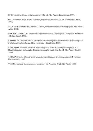 ECO, Umberto. Como se faz uma tese. 12a. ed. São Paulo : Perspectiva, 1995.

GIL, Antonio Carlos. Como elaborar projetos de pesquisa. 3a. ed. São Paulo : Atlas,
1996.

MARTINS, Gilberto de Andrade. Manual para elaboração de monografias. São Paulo :
Atlas, 1992.

MOURA CASTRO, C. Estrutura e Apresentação de Publicações Científicas. Mc Graw
–Hill do Brasil, 1976.

SALOMON, Délcio Vieira. Como fazer uma monografia: elementos de metodologia do
trabalho científico. 5a. ed. Belo Horizonte : Interlivros, 1977.

SEVERINO, Antonio Joaquim. Metodologia do trabalho científico - capítulo V -
Diretrizes para a elaboração de uma monografia científica. 2a. ed. São Paulo : Cortez,
1996.

THOMPSON, A. Manual de Orientação para Preparo de Monografias. Ed. Forense-
Universitária, 1987.

VIEIRA, Suzana. Como escrever uma tese. Ed Pioneira, 3ª ed. São Paulo, 1996
 