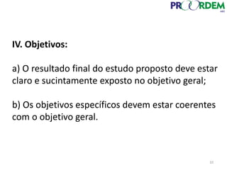 IV. Objetivos:
a) O resultado final do estudo proposto deve estar
claro e sucintamente exposto no objetivo geral;
b) Os objetivos específicos devem estar coerentes
com o objetivo geral.
10
 