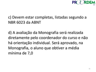c) Devem estar completas, listadas segundo a
NBR 6023 da ABNT
d) A avaliação da Monografia será realizada
diretamente pelo coordenador do curso e não
há orientação individual. Será aprovado, na
Monografia, o aluno que obtiver a média
mínima de 7,0
16
 