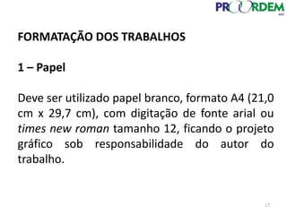 FORMATAÇÃO DOS TRABALHOS
1 – Papel
Deve ser utilizado papel branco, formato A4 (21,0
cm x 29,7 cm), com digitação de fonte arial ou
times new roman tamanho 12, ficando o projeto
gráfico sob responsabilidade do autor do
trabalho.
17
 