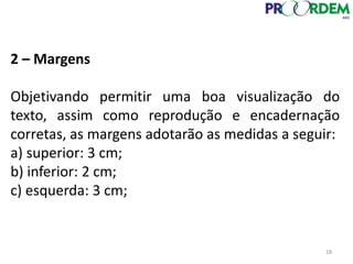 2 – Margens
Objetivando permitir uma boa visualização do
texto, assim como reprodução e encadernação
corretas, as margens adotarão as medidas a seguir:
a) superior: 3 cm;
b) inferior: 2 cm;
c) esquerda: 3 cm;
18
 