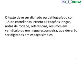 21
O texto deve ser digitado ou datilografado com
1,5 de entrelinhas, exceto as citações longas,
notas de rodapé, referências, resumos em
vernáculo ou em língua estrangeira, que deverão
ser digitados em espaço simples
 