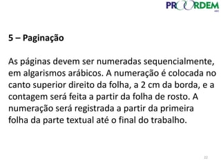 5 – Paginação
As páginas devem ser numeradas sequencialmente,
em algarismos arábicos. A numeração é colocada no
canto superior direito da folha, a 2 cm da borda, e a
contagem será feita a partir da folha de rosto. A
numeração será registrada a partir da primeira
folha da parte textual até o final do trabalho.
22
 
