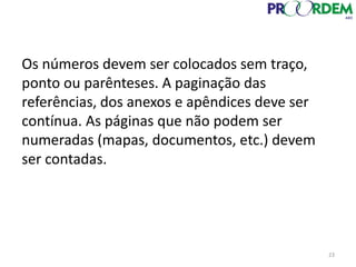 Os números devem ser colocados sem traço,
ponto ou parênteses. A paginação das
referências, dos anexos e apêndices deve ser
contínua. As páginas que não podem ser
numeradas (mapas, documentos, etc.) devem
ser contadas.
23
 