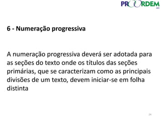 6 - Numeração progressiva
A numeração progressiva deverá ser adotada para
as seções do texto onde os títulos das seções
primárias, que se caracterizam como as principais
divisões de um texto, devem iniciar-se em folha
distinta
24
 