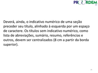 Deverá, ainda, o indicativo numérico de uma seção
preceder seu título, alinhado à esquerda por um espaço
de caractere. Os títulos sem indicativo numérico, como
lista de abreviações, sumário, resumo, referências e
outros, devem ser centralizados (8 cm a partir da borda
superior).
26
 