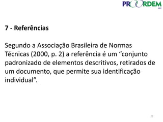 7 - Referências
Segundo a Associação Brasileira de Normas
Técnicas (2000, p. 2) a referência é um “conjunto
padronizado de elementos descritivos, retirados de
um documento, que permite sua identificação
individual”.
27
 