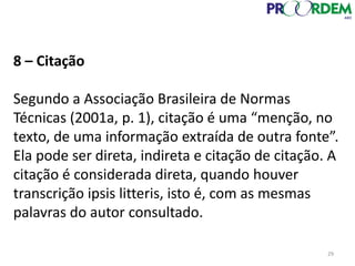 8 – Citação
Segundo a Associação Brasileira de Normas
Técnicas (2001a, p. 1), citação é uma “menção, no
texto, de uma informação extraída de outra fonte”.
Ela pode ser direta, indireta e citação de citação. A
citação é considerada direta, quando houver
transcrição ipsis litteris, isto é, com as mesmas
palavras do autor consultado.
29
 