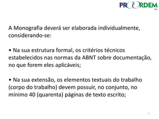 A Monografia deverá ser elaborada individualmente,
considerando-se:
• Na sua estrutura formal, os critérios técnicos
estabelecidos nas normas da ABNT sobre documentação,
no que forem eles aplicáveis;
• Na sua extensão, os elementos textuais do trabalho
(corpo do trabalho) devem possuir, no conjunto, no
mínimo 40 (quarenta) páginas de texto escrito;
3
 