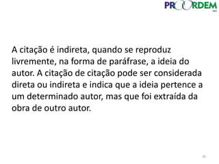 30
A citação é indireta, quando se reproduz
livremente, na forma de paráfrase, a ideia do
autor. A citação de citação pode ser considerada
direta ou indireta e indica que a ideia pertence a
um determinado autor, mas que foi extraída da
obra de outro autor.
 