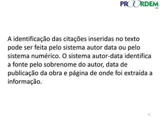 A identificação das citações inseridas no texto
pode ser feita pelo sistema autor data ou pelo
sistema numérico. O sistema autor-data identifica
a fonte pelo sobrenome do autor, data de
publicação da obra e página de onde foi extraída a
informação.
31
 