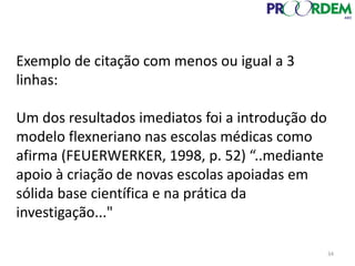 34
Exemplo de citação com menos ou igual a 3
linhas:
Um dos resultados imediatos foi a introdução do
modelo flexneriano nas escolas médicas como
afirma (FEUERWERKER, 1998, p. 52) “..mediante
apoio à criação de novas escolas apoiadas em
sólida base científica e na prática da
investigação..."
 
