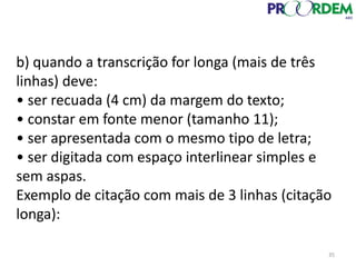 b) quando a transcrição for longa (mais de três
linhas) deve:
• ser recuada (4 cm) da margem do texto;
• constar em fonte menor (tamanho 11);
• ser apresentada com o mesmo tipo de letra;
• ser digitada com espaço interlinear simples e
sem aspas.
Exemplo de citação com mais de 3 linhas (citação
longa):
35
 