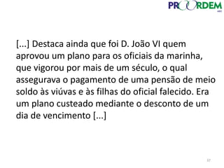 [...] Destaca ainda que foi D. João VI quem
aprovou um plano para os oficiais da marinha,
que vigorou por mais de um século, o qual
assegurava o pagamento de uma pensão de meio
soldo às viúvas e às filhas do oficial falecido. Era
um plano custeado mediante o desconto de um
dia de vencimento [...]
37
 