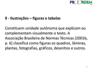 9 - Ilustrações – figuras e tabelas
Constituem unidade autônoma que explicam ou
complementam visualmente o texto. A
Associação Brasileira de Normas Técnicas (2001b,
p. 6) classifica como figuras os quadros, lâminas,
plantas, fotografias, gráficos, desenhos e outros.
38
 
