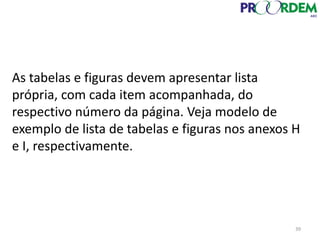 39
As tabelas e figuras devem apresentar lista
própria, com cada item acompanhada, do
respectivo número da página. Veja modelo de
exemplo de lista de tabelas e figuras nos anexos H
e I, respectivamente.
 