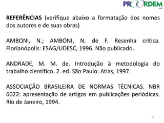 REFERÊNCIAS (verifique abaixo a formatação dos nomes
dos autores e de suas obras)
AMBONI, N.; AMBONI, N. de F. Resenha crítica.
Florianópolis: ESAG/UDESC, 1996. Não publicado.
ANDRADE, M. M. de. Introdução à metodologia do
trabalho científico. 2. ed. São Paulo: Atlas, 1997.
ASSOCIAÇÃO BRASILEIRA DE NORMAS TÉCNICAS. NBR
6022: apresentação de artigos em publicações periódicas.
Rio de Janeiro, 1994.
40
 
