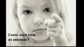Como você trata
as pessoas?
 