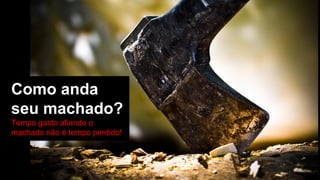 Como anda
seu machado?
Tempo gasto afiando o
machado não é tempo perdido!
 
