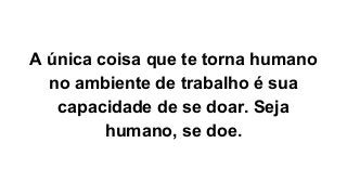 A única coisa que te torna humano
no ambiente de trabalho é sua
capacidade de se doar. Seja
humano, se doe.
 