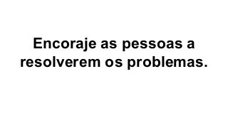 Encoraje as pessoas a
resolverem os problemas.
 