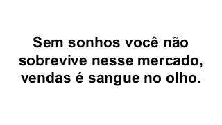 Sem sonhos você não
sobrevive nesse mercado,
vendas é sangue no olho.
 
