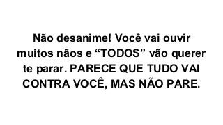 Não desanime! Você vai ouvir
muitos nãos e “TODOS” vão querer
te parar. PARECE QUE TUDO VAI
CONTRA VOCÊ, MAS NÃO PARE.
 